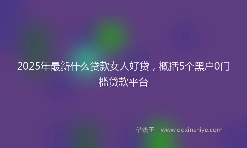 2025年最新什么贷款女人好贷，概括5个黑户0门槛贷款平台
