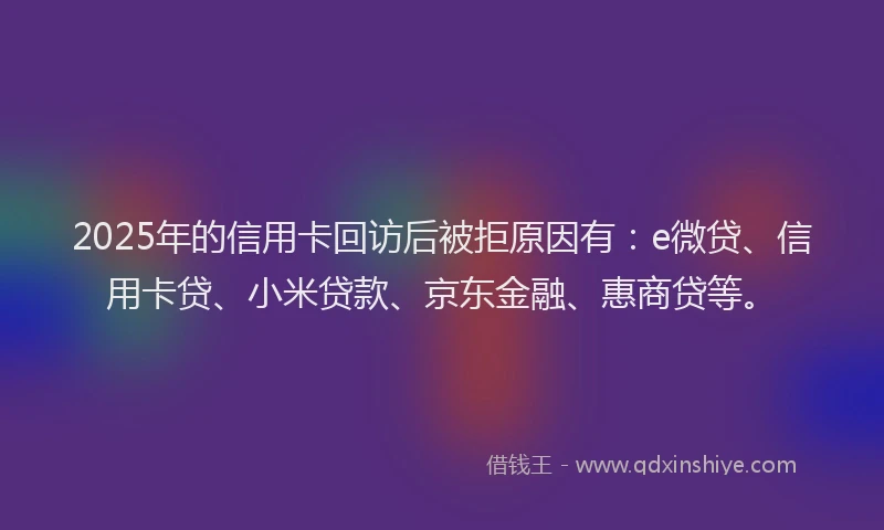 2025年的信用卡回访后被拒原因有：e微贷、信用卡贷、小米贷款、京东金融、惠商贷等。