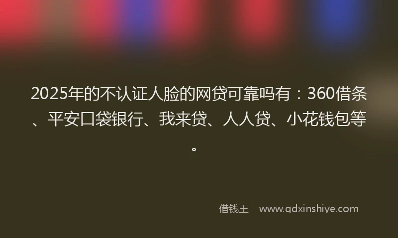 2025年的不认证人脸的网贷可靠吗有：360借条、平安口袋银行、我来贷、人人贷、小花钱包等。