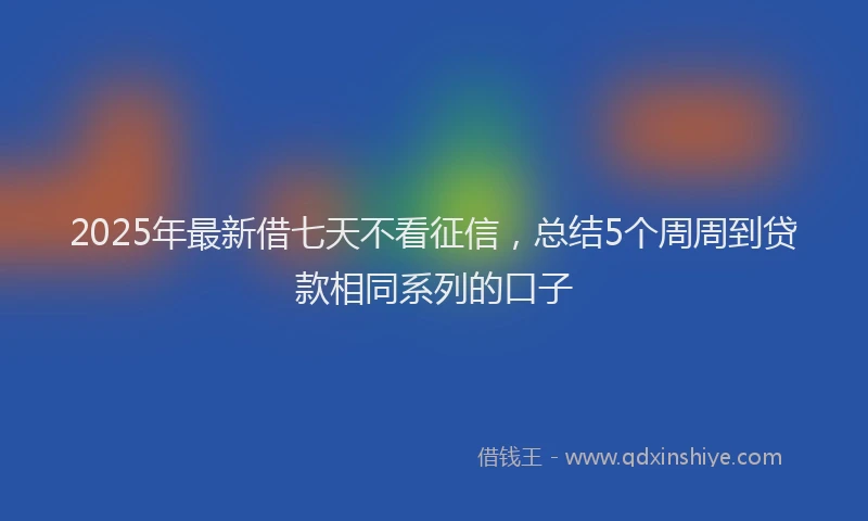 2025年最新借七天不看征信，总结5个周周到贷款相同系列的口子