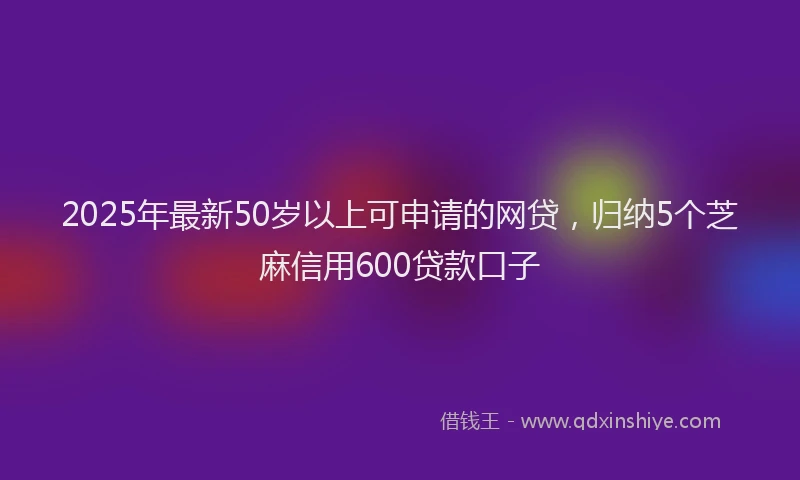 2025年最新50岁以上可申请的网贷，归纳5个芝麻信用600贷款口子