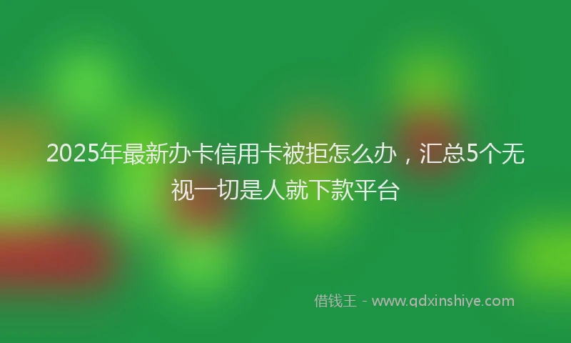 2025年最新办卡信用卡被拒怎么办，汇总5个无视一切是人就下款平台