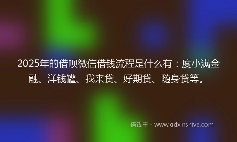 2025年的借呗微信借钱流程是什么有：度小满金融、洋钱罐、我来贷、好期贷、随身贷等。