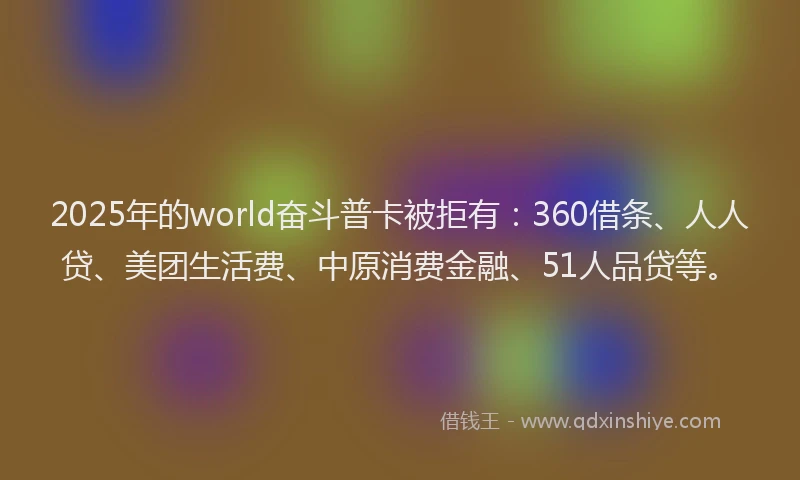 2025年的world奋斗普卡被拒有：360借条、人人贷、美团生活费、中原消费金融、51人品贷等。