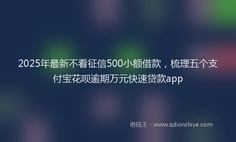2025年最新不看征信500小额借款，梳理五个支付宝花呗逾期万元快速贷款app