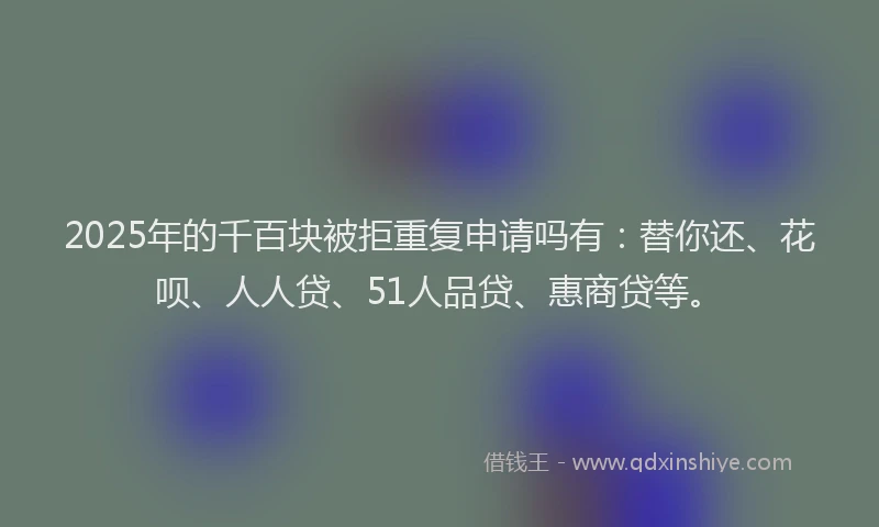 2025年的千百块被拒重复申请吗有：替你还、花呗、人人贷、51人品贷、惠商贷等。
