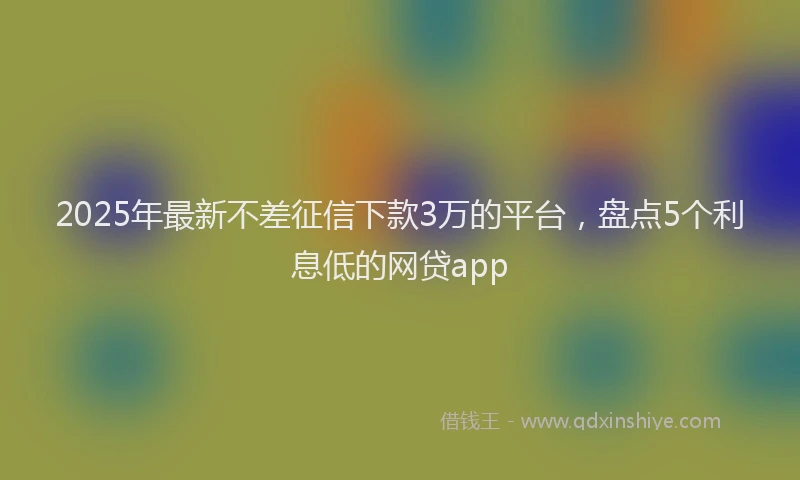 2025年最新不差征信下款3万的平台，盘点5个利息低的网贷app