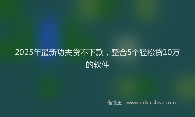 2025年最新功夫贷不下款，整合5个轻松贷10万的软件