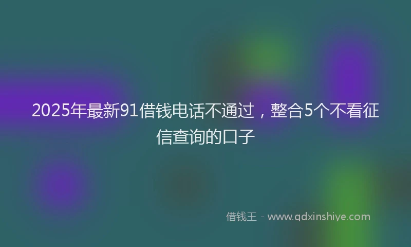 2025年最新91借钱电话不通过，整合5个不看征信查询的口子