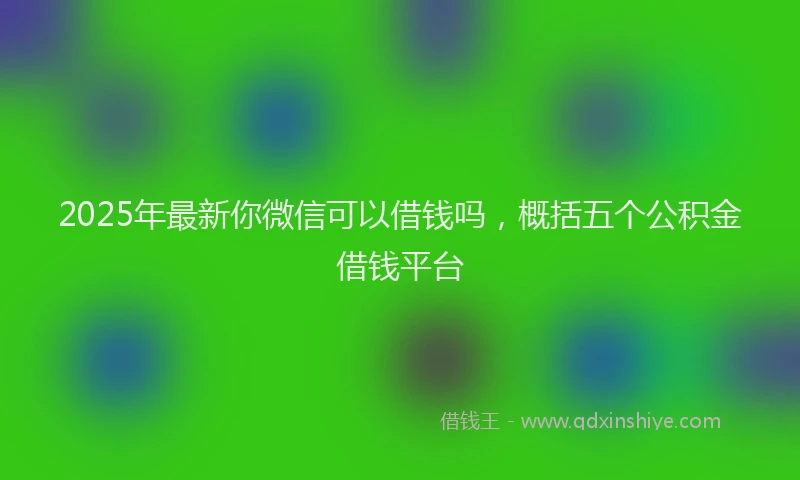 2025年最新你微信可以借钱吗，概括五个公积金借钱平台