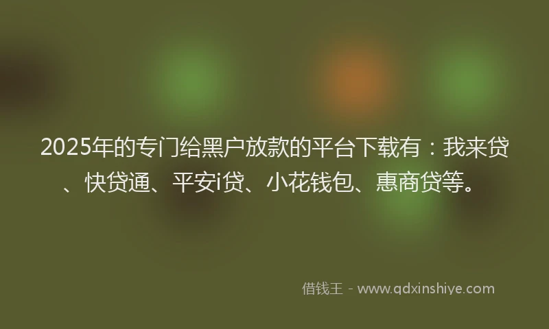 2025年的专门给黑户放款的平台下载有：我来贷、快贷通、平安i贷、小花钱包、惠商贷等。