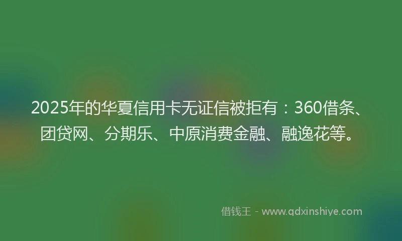 2025年的华夏信用卡无证信被拒有：360借条、团贷网、分期乐、中原消费金融、融逸花等。