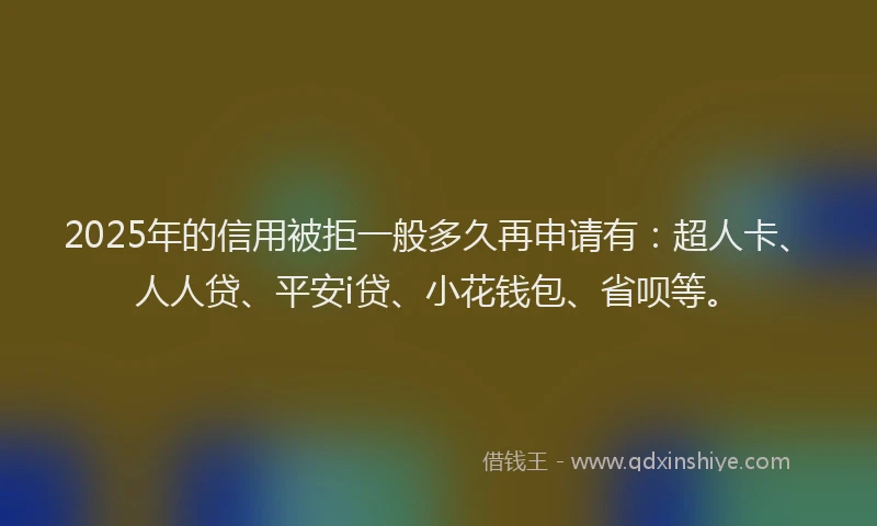 2025年的信用被拒一般多久再申请有：超人卡、人人贷、平安i贷、小花钱包、省呗等。