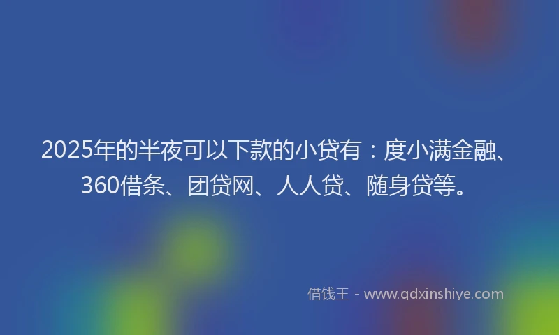 2025年的半夜可以下款的小贷有：度小满金融、360借条、团贷网、人人贷、随身贷等。