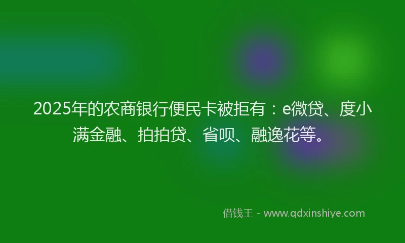 2025年的农商银行便民卡被拒有：e微贷、度小满金融、拍拍贷、省呗、融逸花等。