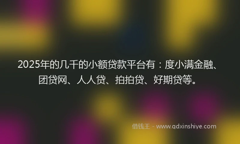 2025年的几千的小额贷款平台有：度小满金融、团贷网、人人贷、拍拍贷、好期贷等。