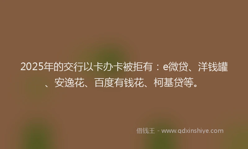 2025年的交行以卡办卡被拒有：e微贷、洋钱罐、安逸花、百度有钱花、柯基贷等。