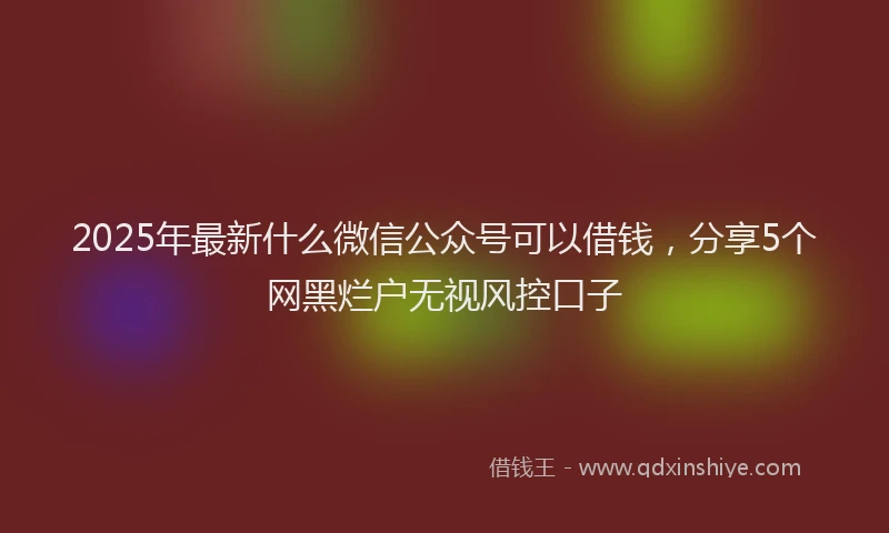 2025年最新什么微信公众号可以借钱，分享5个网黑烂户无视风控口子