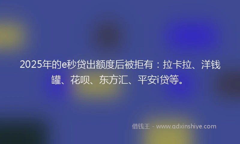 2025年的e秒贷出额度后被拒有：拉卡拉、洋钱罐、花呗、东方汇、平安i贷等。