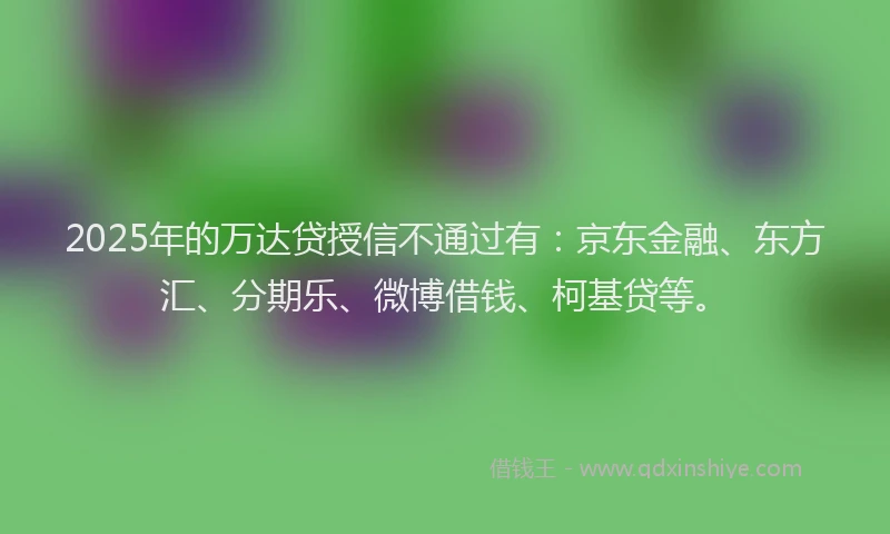 2025年的万达贷授信不通过有：京东金融、东方汇、分期乐、微博借钱、柯基贷等。