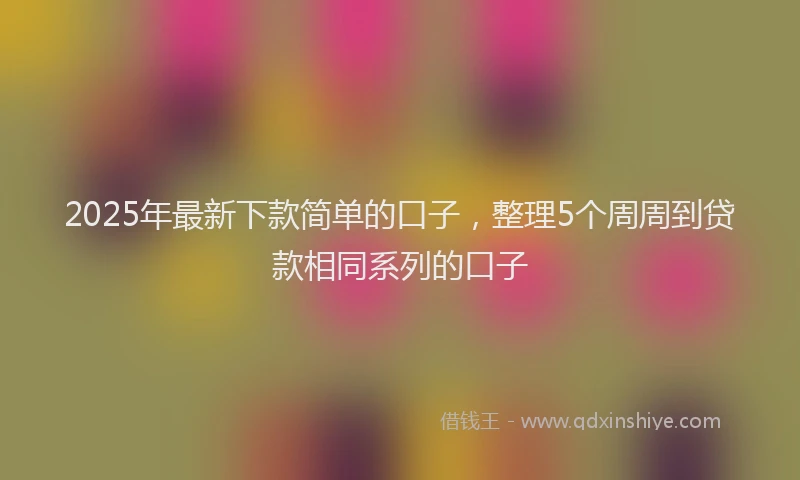 2025年最新下款简单的口子，整理5个周周到贷款相同系列的口子