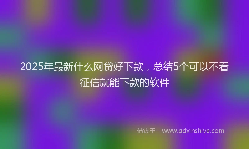 2025年最新什么网贷好下款，总结5个可以不看征信就能下款的软件