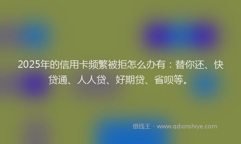 2025年的信用卡频繁被拒怎么办有：替你还、快贷通、人人贷、好期贷、省呗等。