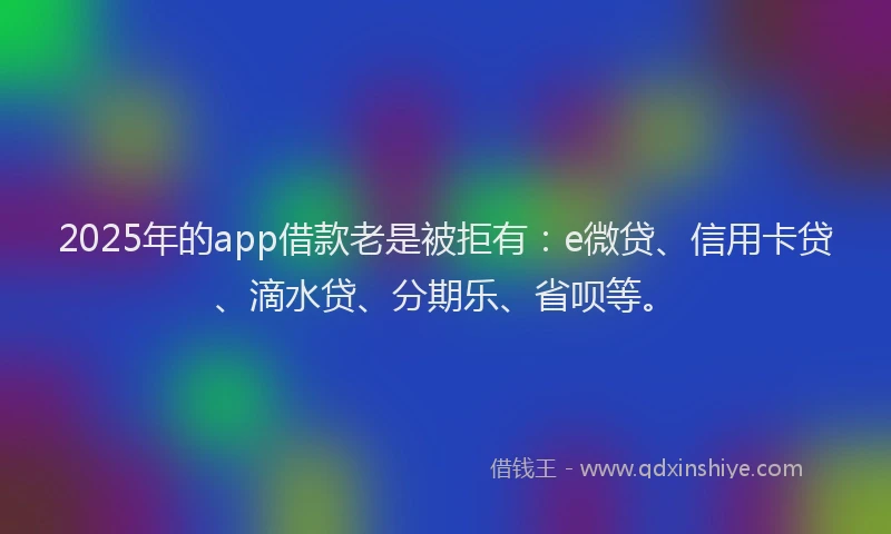 2025年的app借款老是被拒有：e微贷、信用卡贷、滴水贷、分期乐、省呗等。