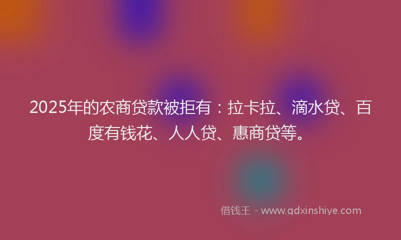 2025年的农商贷款被拒有：拉卡拉、滴水贷、百度有钱花、人人贷、惠商贷等。