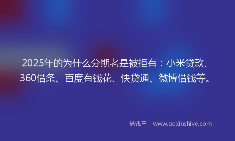 2025年的为什么分期老是被拒有：小米贷款、360借条、百度有钱花、快贷通、微博借钱等。