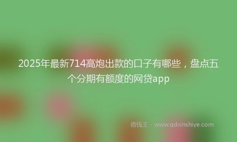 2025年最新714高炮出款的口子有哪些，盘点五个分期有额度的网贷app