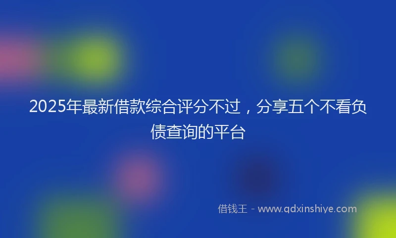 2025年最新借款综合评分不过，分享五个不看负债查询的平台
