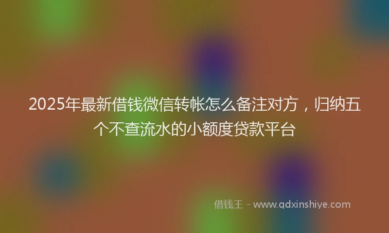 2025年最新借钱微信转帐怎么备注对方，归纳五个不查流水的小额度贷款平台