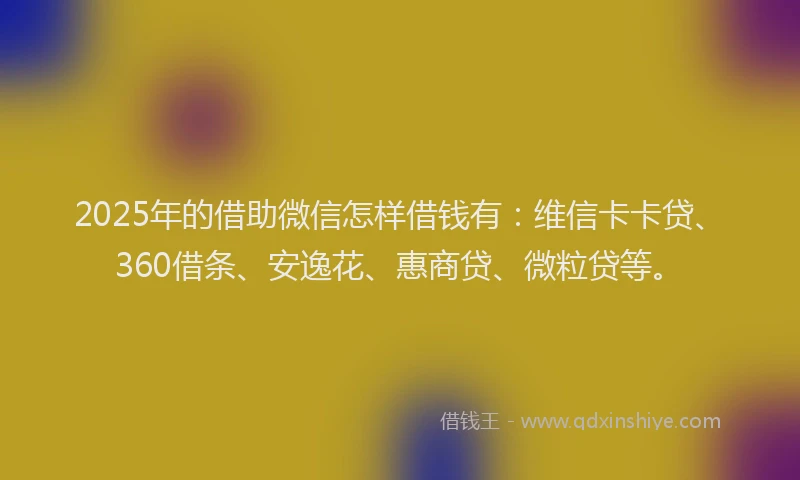 2025年的借助微信怎样借钱有：维信卡卡贷、360借条、安逸花、惠商贷、微粒贷等。