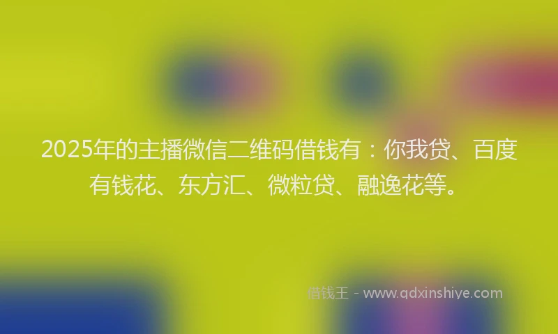 2025年的主播微信二维码借钱有：你我贷、百度有钱花、东方汇、微粒贷、融逸花等。