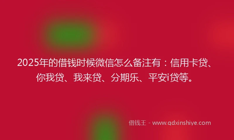 2025年的借钱时候微信怎么备注有：信用卡贷、你我贷、我来贷、分期乐、平安i贷等。