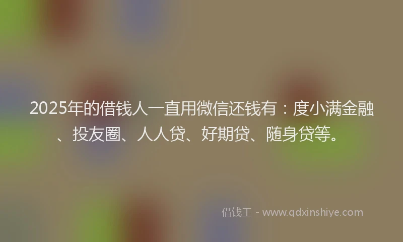 2025年的借钱人一直用微信还钱有：度小满金融、投友圈、人人贷、好期贷、随身贷等。