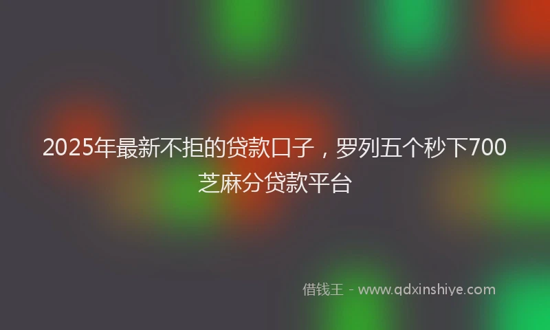 2025年最新不拒的贷款口子，罗列五个秒下700芝麻分贷款平台