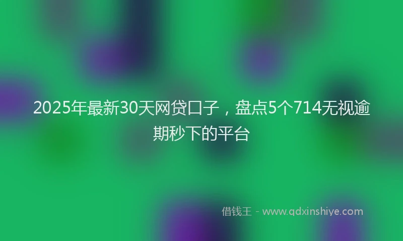 2025年最新30天网贷口子，盘点5个714无视逾期秒下的平台