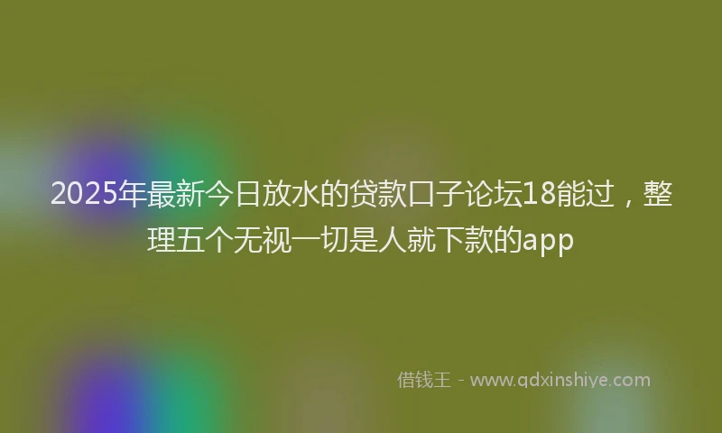 2025年最新今日放水的贷款口子论坛18能过，整理五个无视一切是人就下款的app