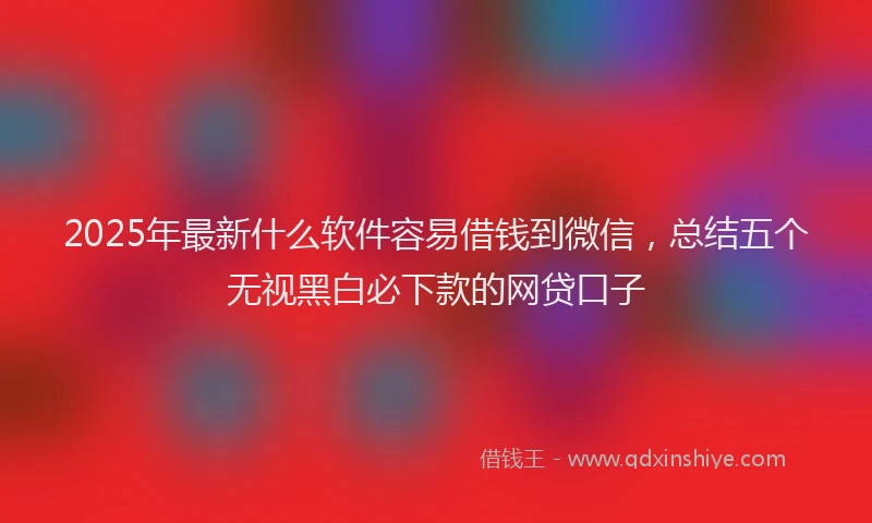 2025年最新什么软件容易借钱到微信，总结五个无视黑白必下款的网贷口子