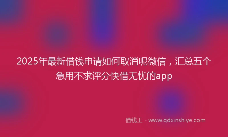 2025年最新借钱申请如何取消呢微信，汇总五个急用不求评分快借无忧的app