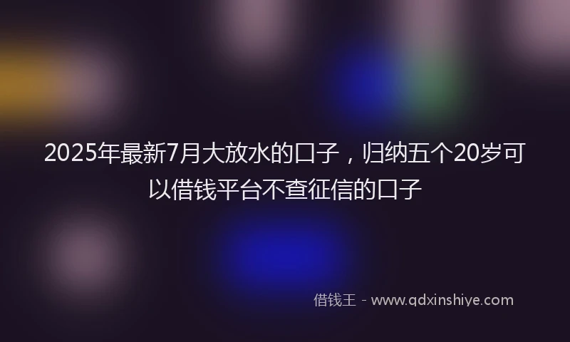2025年最新7月大放水的口子，归纳五个20岁可以借钱平台不查征信的口子