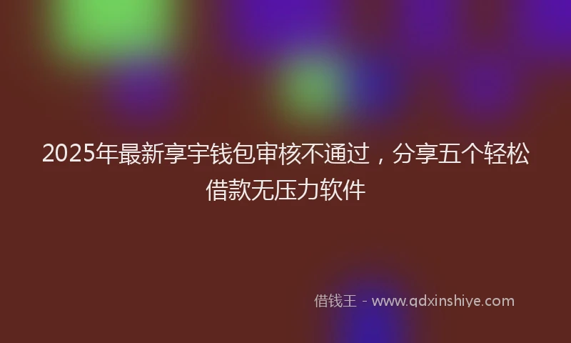 2025年最新享宇钱包审核不通过，分享五个轻松借款无压力软件