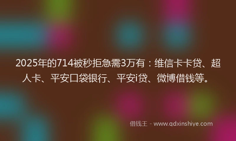 2025年的714被秒拒急需3万有：维信卡卡贷、超人卡、平安口袋银行、平安i贷、微博借钱等。