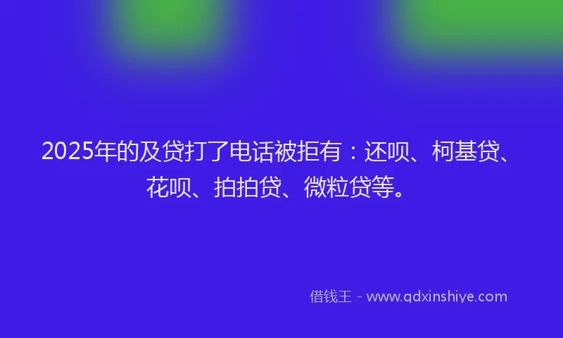2025年的及贷打了电话被拒有：还呗、柯基贷、花呗、拍拍贷、微粒贷等。