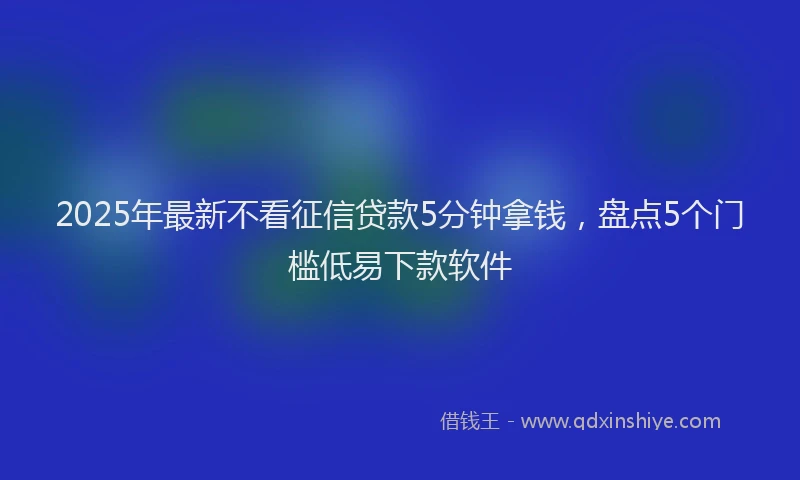 2025年最新不看征信贷款5分钟拿钱，盘点5个门槛低易下款软件