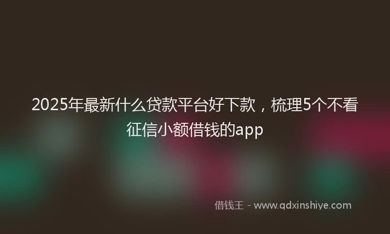 2025年最新什么贷款平台好下款，梳理5个不看征信小额借钱的app