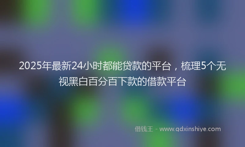 2025年最新24小时都能贷款的平台，梳理5个无视黑白百分百下款的借款平台