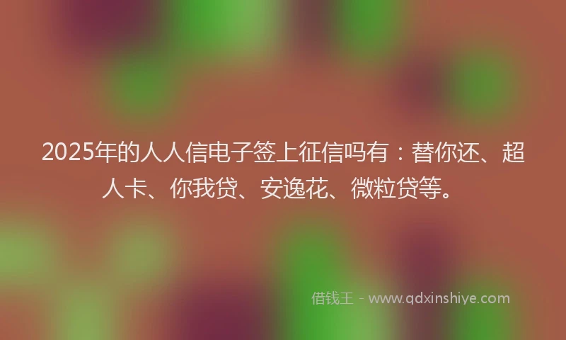 2025年的人人信电子签上征信吗有：替你还、超人卡、你我贷、安逸花、微粒贷等。
